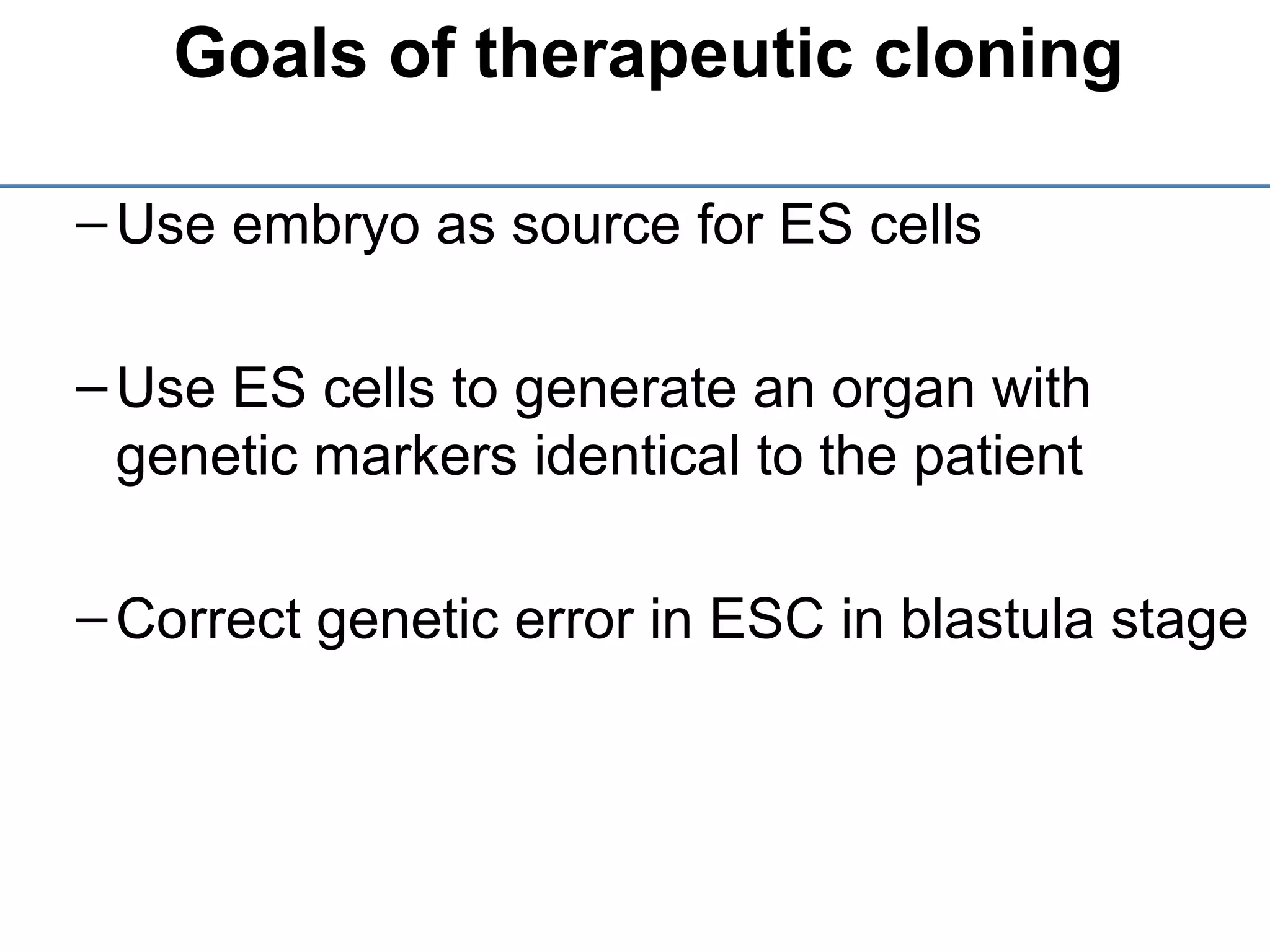 Goals of therapeutic cloning
–Use embryo as source for ES cells
–Use ES cells to generate an organ with
genetic markers identical to the patient
–Correct genetic error in ESC in blastula stage
 