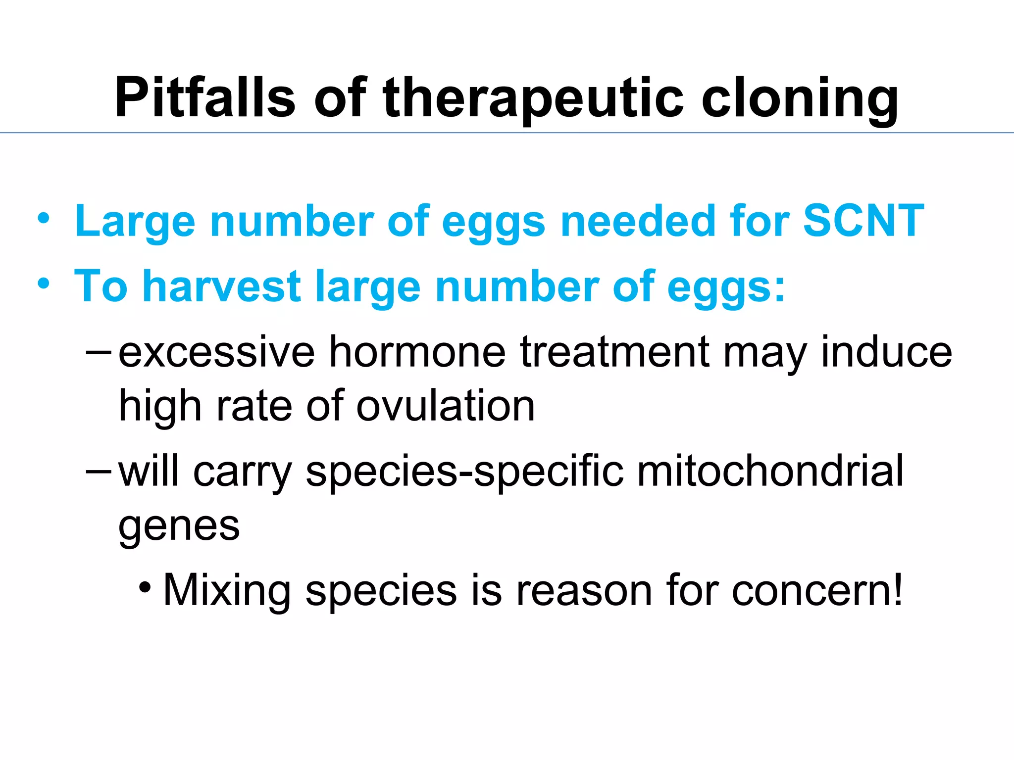 Pitfalls of therapeutic cloning
• Large number of eggs needed for SCNT
• To harvest large number of eggs:
–excessive hormone treatment may induce
high rate of ovulation
–will carry species-specific mitochondrial
genes
• Mixing species is reason for concern!
 