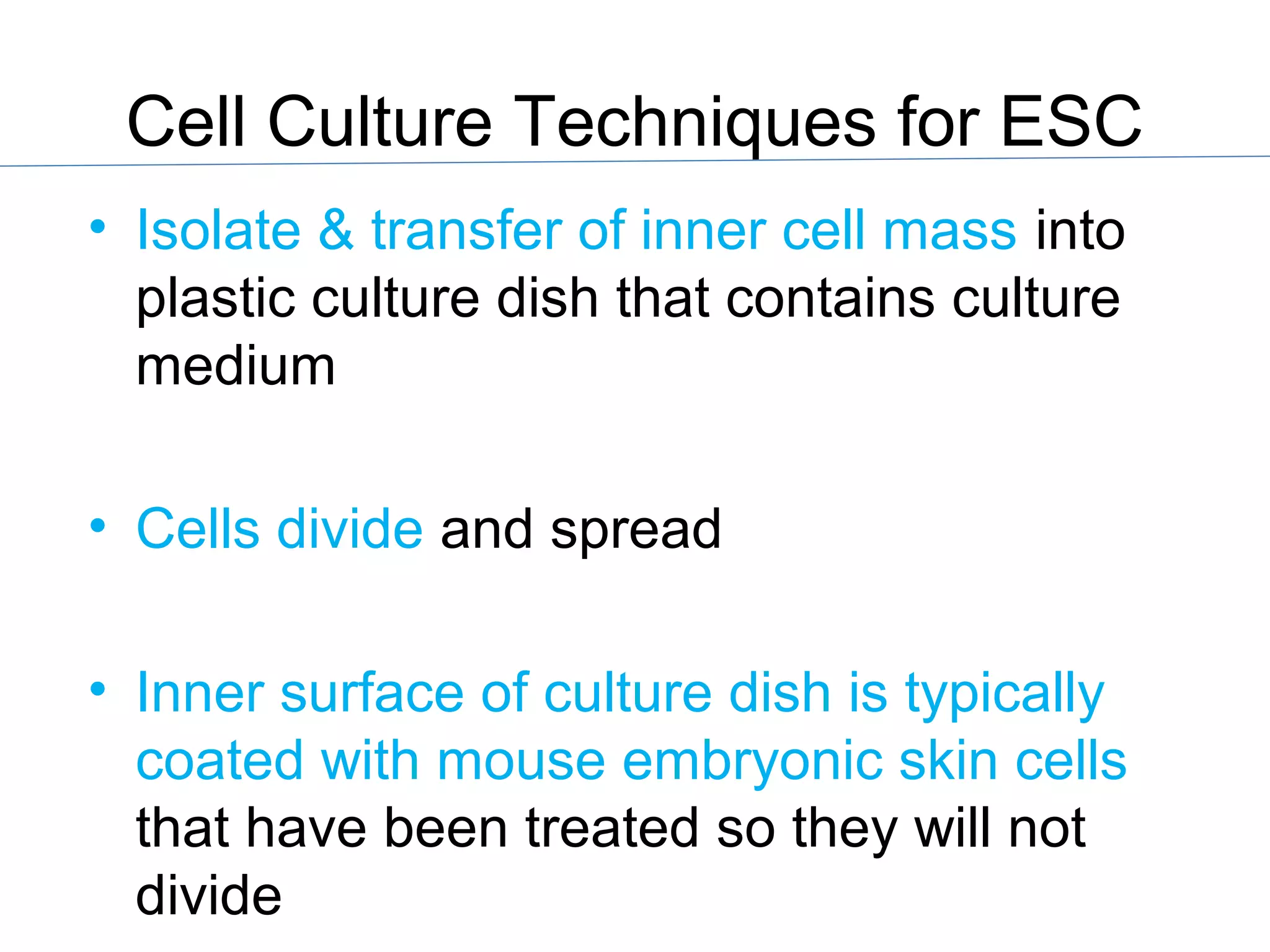 Cell Culture Techniques for ESC
• Isolate & transfer of inner cell mass into
plastic culture dish that contains culture
medium
• Cells divide and spread
• Inner surface of culture dish is typically
coated with mouse embryonic skin cells
that have been treated so they will not
divide
 