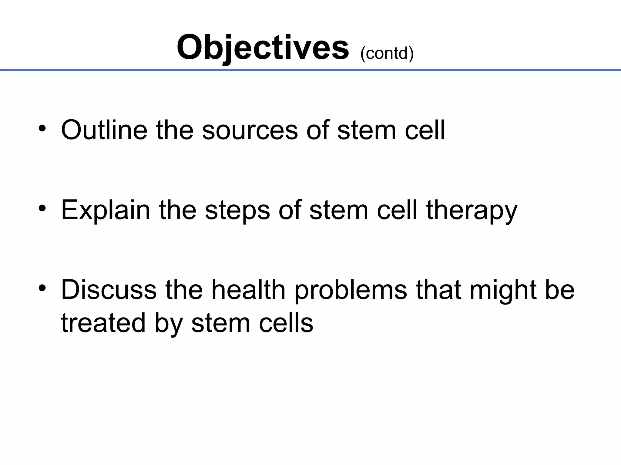 Objectives (contd)
• Outline the sources of stem cell
• Explain the steps of stem cell therapy
• Discuss the health problems that might be
treated by stem cells
 