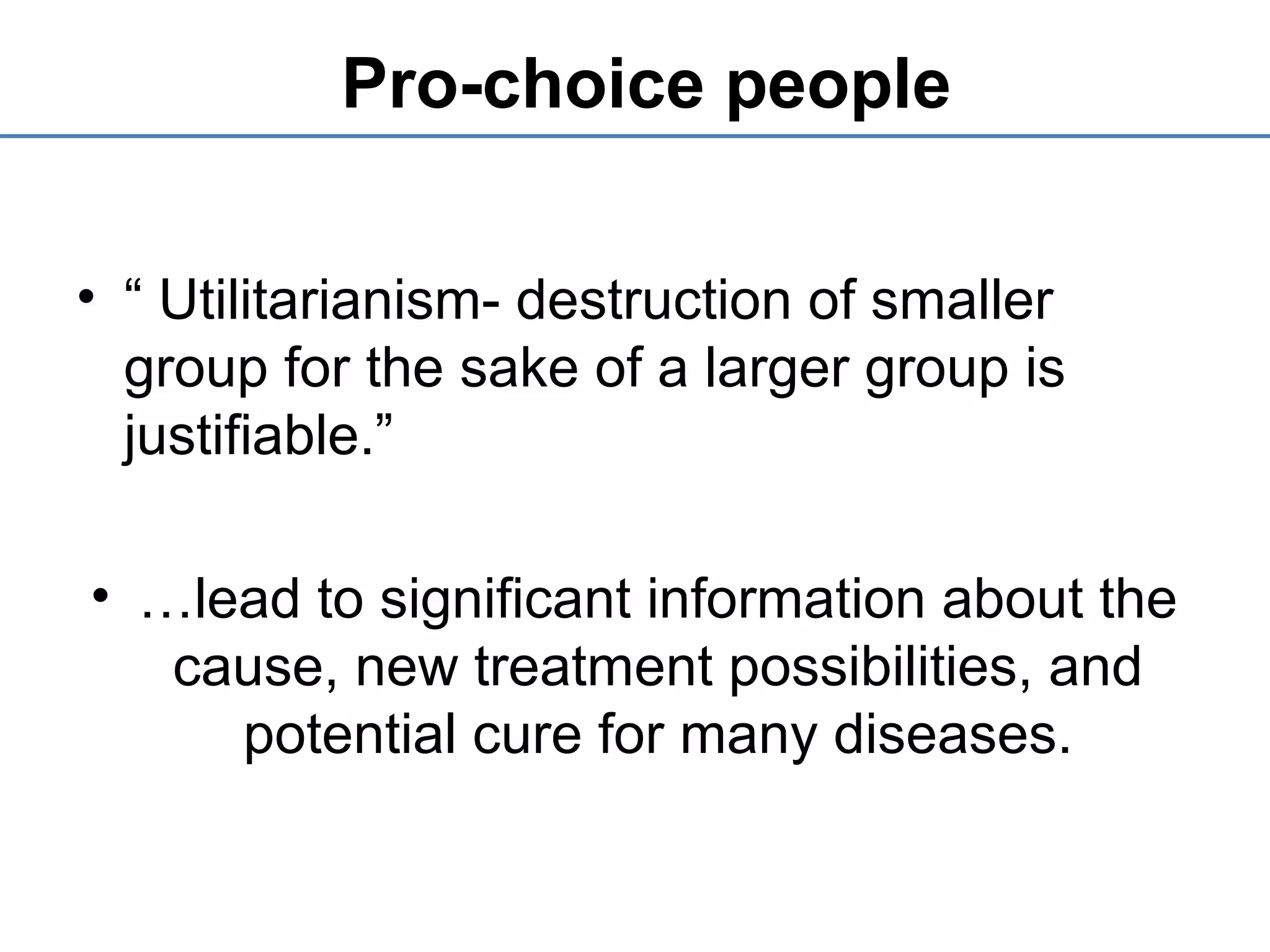 Pro-choice people
• “ Utilitarianism- destruction of smaller
group for the sake of a larger group is
justifiable.”
• …lead to significant information about the
cause, new treatment possibilities, and
potential cure for many diseases.
 