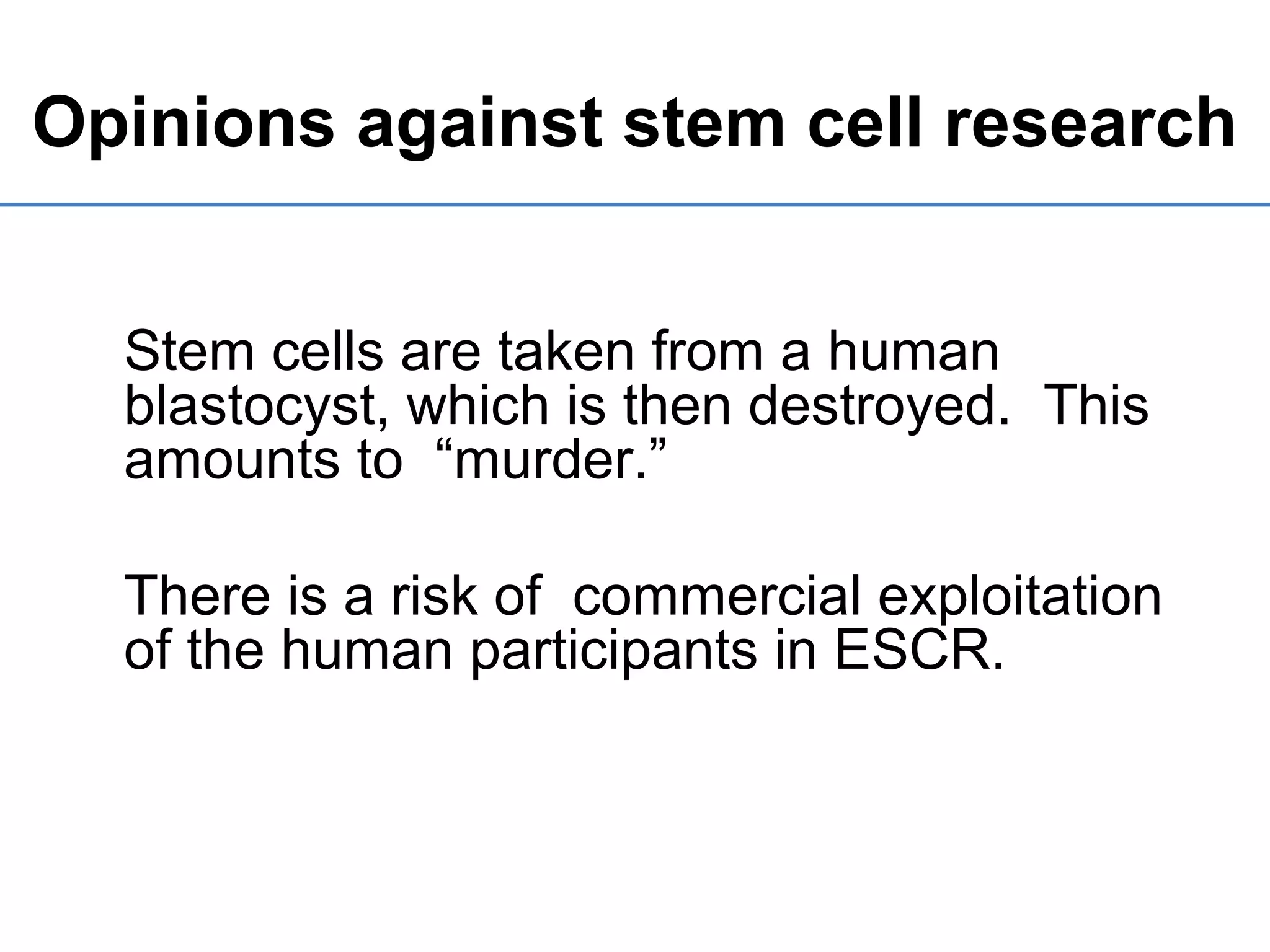 Opinions against stem cell research
Stem cells are taken from a human
blastocyst, which is then destroyed. This
amounts to “murder.”
There is a risk of commercial exploitation
of the human participants in ESCR.
 