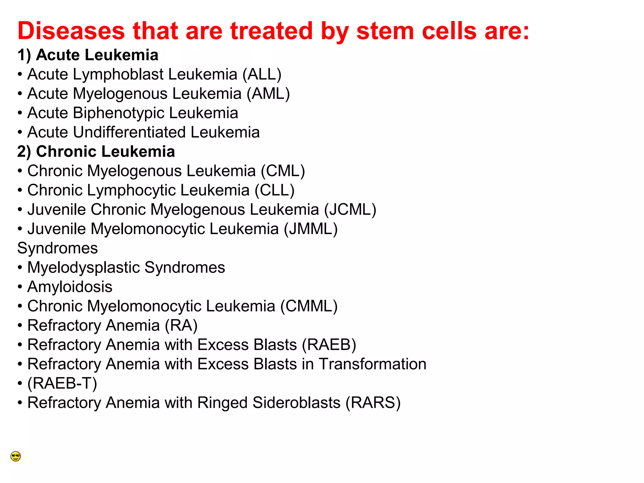 Diseases that are treated by stem cells are:
1) Acute Leukemia
• Acute Lymphoblast Leukemia (ALL)
• Acute Myelogenous Leukemia (AML)
• Acute Biphenotypic Leukemia
• Acute Undifferentiated Leukemia
2) Chronic Leukemia
• Chronic Myelogenous Leukemia (CML)
• Chronic Lymphocytic Leukemia (CLL)
• Juvenile Chronic Myelogenous Leukemia (JCML)
• Juvenile Myelomonocytic Leukemia (JMML)
Syndromes
• Myelodysplastic Syndromes
• Amyloidosis
• Chronic Myelomonocytic Leukemia (CMML)
• Refractory Anemia (RA)
• Refractory Anemia with Excess Blasts (RAEB)
• Refractory Anemia with Excess Blasts in Transformation
• (RAEB-T)
• Refractory Anemia with Ringed Sideroblasts (RARS)
 