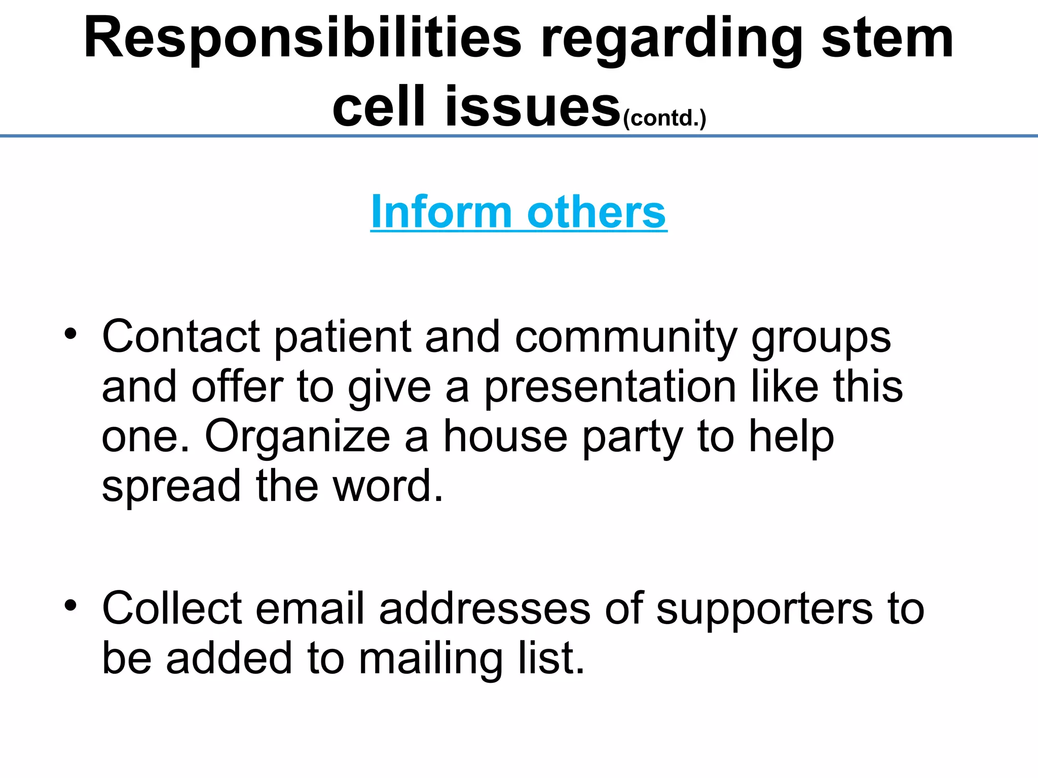 Responsibilities regarding stem
cell issues(contd.)
Inform others
• Contact patient and community groups
and offer to give a presentation like this
one. Organize a house party to help
spread the word.
• Collect email addresses of supporters to
be added to mailing list.
 