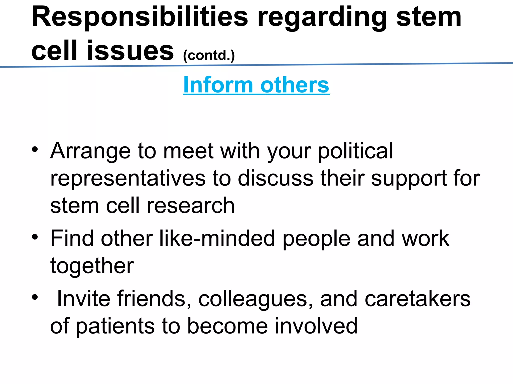 Responsibilities regarding stem
cell issues (contd.)
Inform others
• Arrange to meet with your political
representatives to discuss their support for
stem cell research
• Find other like-minded people and work
together
• Invite friends, colleagues, and caretakers
of patients to become involved
 