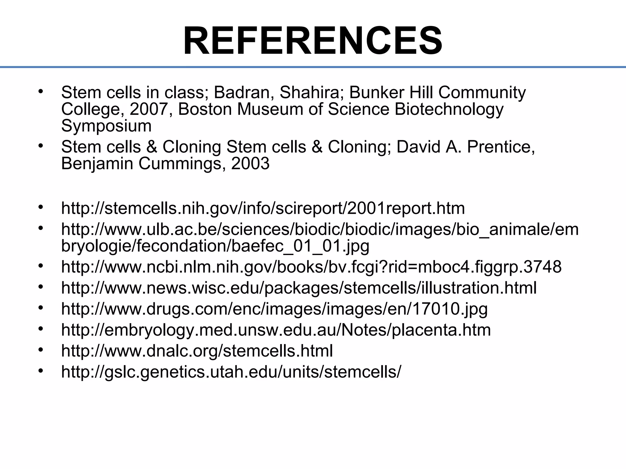 REFERENCES
• Stem cells in class; Badran, Shahira; Bunker Hill Community
College, 2007, Boston Museum of Science Biotechnology
Symposium
• Stem cells & Cloning Stem cells & Cloning; David A. Prentice,
Benjamin Cummings, 2003
• http://stemcells.nih.gov/info/scireport/2001report.htm
• http://www.ulb.ac.be/sciences/biodic/biodic/images/bio_animale/em
bryologie/fecondation/baefec_01_01.jpg
• http://www.ncbi.nlm.nih.gov/books/bv.fcgi?rid=mboc4.figgrp.3748
• http://www.news.wisc.edu/packages/stemcells/illustration.html
• http://www.drugs.com/enc/images/images/en/17010.jpg
• http://embryology.med.unsw.edu.au/Notes/placenta.htm
• http://www.dnalc.org/stemcells.html
• http://gslc.genetics.utah.edu/units/stemcells/
 