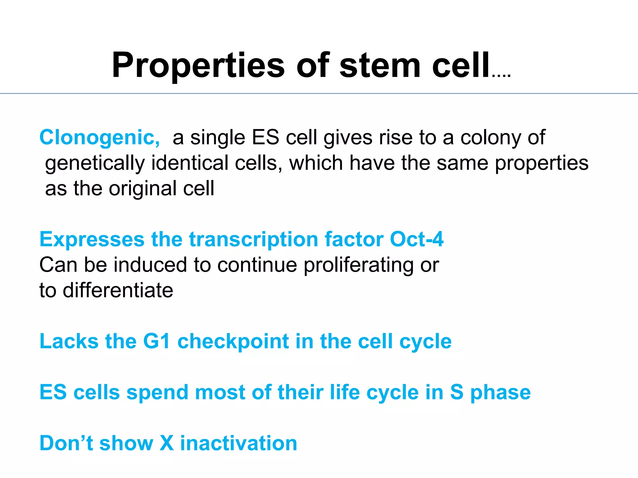 Clonogenic, a single ES cell gives rise to a colony of
genetically identical cells, which have the same properties
as the original cell
Expresses the transcription factor Oct-4
Can be induced to continue proliferating or
to differentiate
Lacks the G1 checkpoint in the cell cycle
ES cells spend most of their life cycle in S phase
Don’t show X inactivation
Properties of stem cell….
 