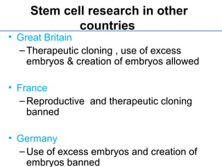 Stem cell research in other
countries
• Great Britain
–Therapeutic cloning , use of excess
embryos & creation of embryos allowed
• France
–Reproductive and therapeutic cloning
banned
• Germany
–Use of excess embryos and creation of
embryos banned
 