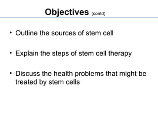Objectives (contd)
• Outline the sources of stem cell
• Explain the steps of stem cell therapy
• Discuss the health problems that might be
treated by stem cells
 