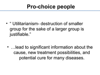 Pro-choice people
• “ Utilitarianism- destruction of smaller
group for the sake of a larger group is
justifiable.”
• …lead to significant information about the
cause, new treatment possibilities, and
potential cure for many diseases.
 