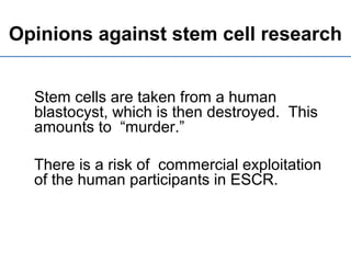 Opinions against stem cell research
Stem cells are taken from a human
blastocyst, which is then destroyed. This
amounts to “murder.”
There is a risk of commercial exploitation
of the human participants in ESCR.
 