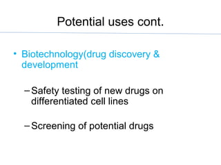 Potential uses cont.
• Biotechnology(drug discovery &
development
–Safety testing of new drugs on
differentiated cell lines
–Screening of potential drugs
 