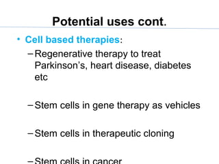 Potential uses cont.
• Cell based therapies:
–Regenerative therapy to treat
Parkinson’s, heart disease, diabetes
etc
–Stem cells in gene therapy as vehicles
–Stem cells in therapeutic cloning
 
