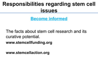 Responsibilities regarding stem cell
issues
Become informed
The facts about stem cell research and its
curative potential.
www.stemcellfunding.org
www.stemcellaction.org
 