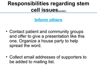 Responsibilities regarding stem
cell issues(contd.)
Inform others
• Contact patient and community groups
and offer to give a presentation like this
one. Organize a house party to help
spread the word.
• Collect email addresses of supporters to
be added to mailing list.
 