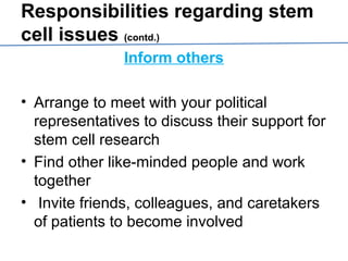 Responsibilities regarding stem
cell issues (contd.)
Inform others
• Arrange to meet with your political
representatives to discuss their support for
stem cell research
• Find other like-minded people and work
together
• Invite friends, colleagues, and caretakers
of patients to become involved
 