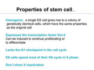 Clonogenic, a single ES cell gives rise to a colony of
genetically identical cells, which have the same properties
as the original cell
Expresses the transcription factor Oct-4
Can be induced to continue proliferating or
to differentiate
Lacks the G1 checkpoint in the cell cycle
ES cells spend most of their life cycle in S phase
Don’t show X inactivation
Properties of stem cell….
 