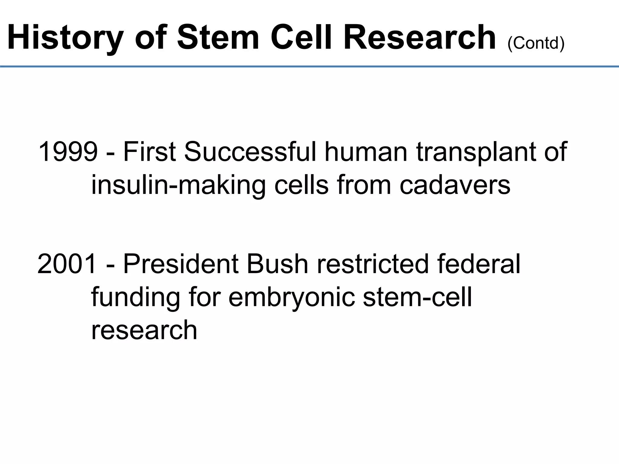 History of Stem Cell Research (Contd)
1999 - First Successful human transplant of
insulin-making cells from cadavers
2001 - President Bush restricted federal
funding for embryonic stem-cell
research
 