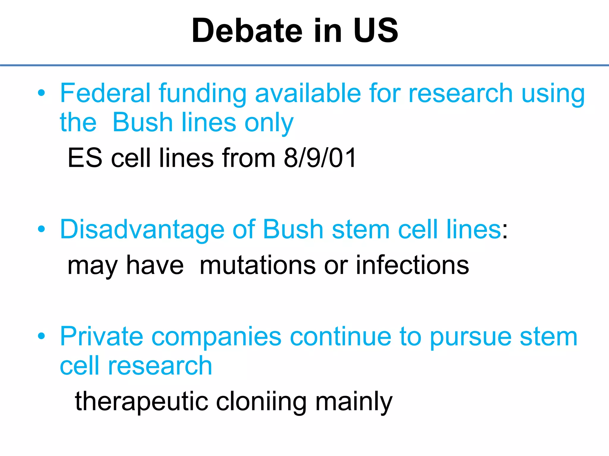 Debate in US
• Federal funding available for research using
the Bush lines only
ES cell lines from 8/9/01
• Disadvantage of Bush stem cell lines:
may have mutations or infections
• Private companies continue to pursue stem
cell research
therapeutic cloniing mainly
 