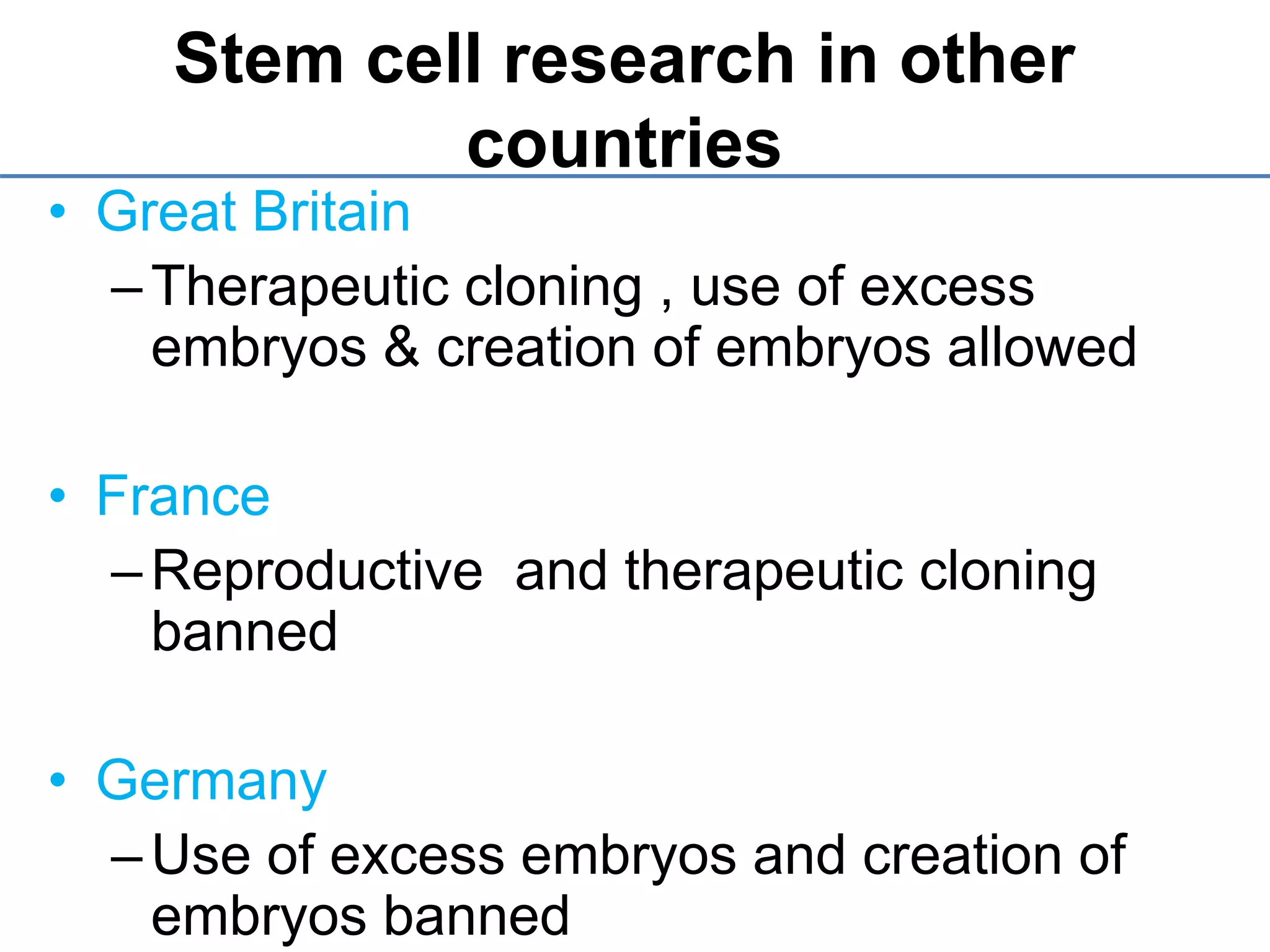 Stem cell research in other
countries
• Great Britain
–Therapeutic cloning , use of excess
embryos & creation of embryos allowed
• France
–Reproductive and therapeutic cloning
banned
• Germany
–Use of excess embryos and creation of
embryos banned
 