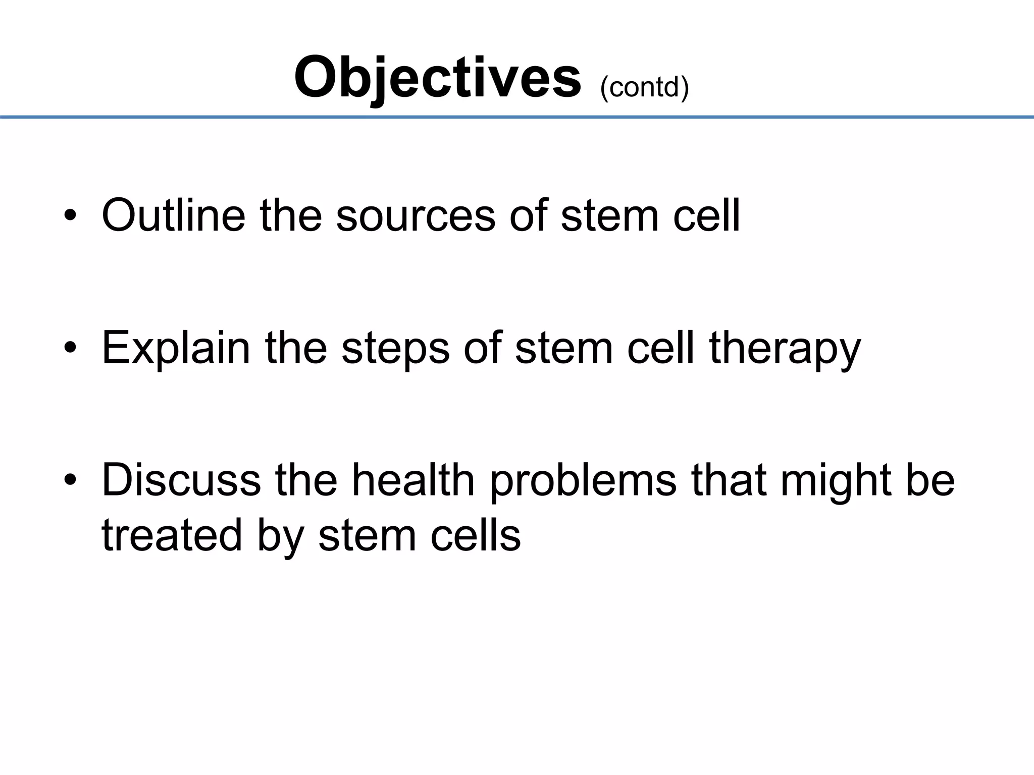 Objectives (contd)
• Outline the sources of stem cell
• Explain the steps of stem cell therapy
• Discuss the health problems that might be
treated by stem cells
 