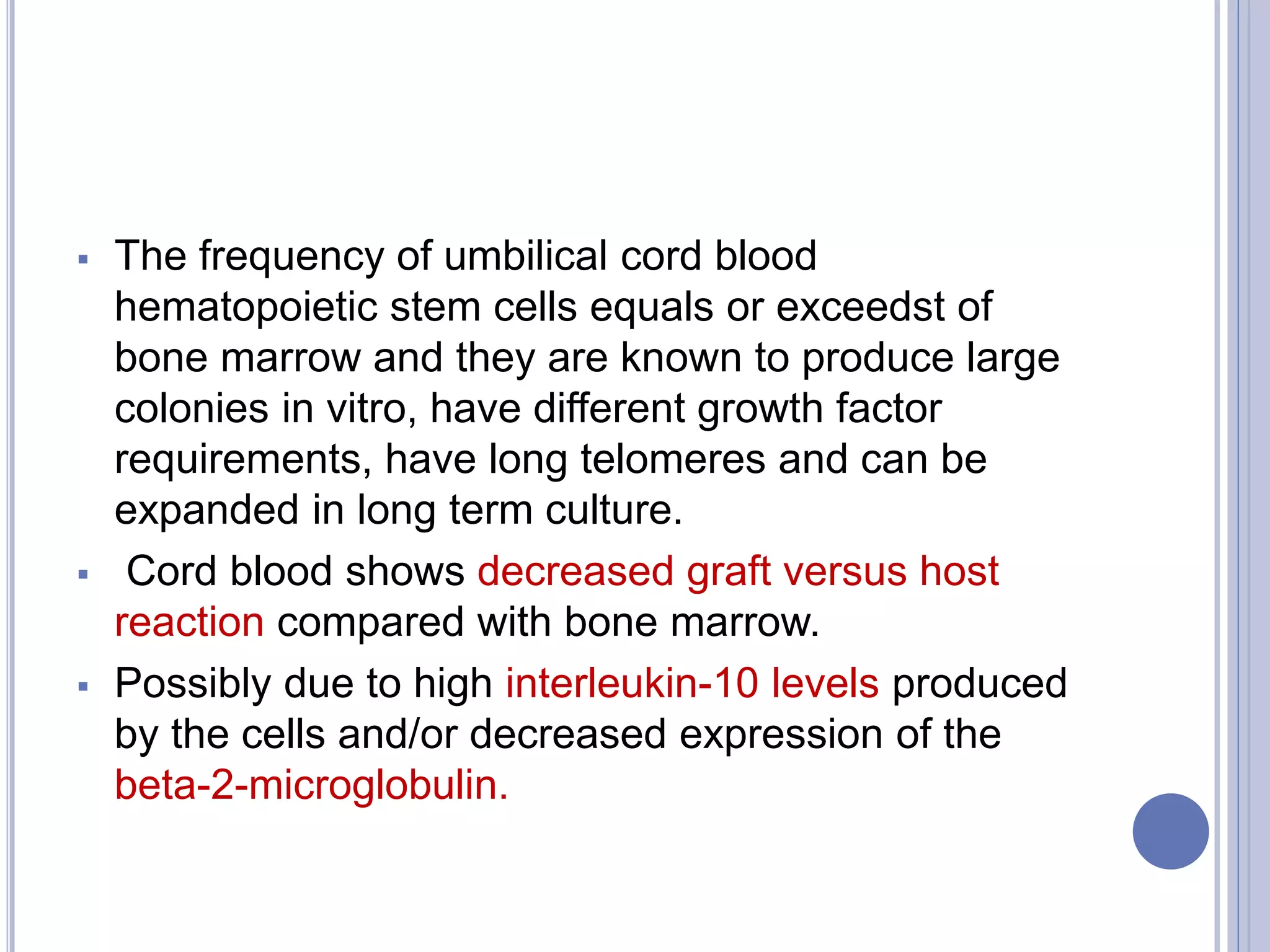  The frequency of umbilical cord blood
hematopoietic stem cells equals or exceedst of
bone marrow and they are known to produce large
colonies in vitro, have different growth factor
requirements, have long telomeres and can be
expanded in long term culture.
 Cord blood shows decreased graft versus host
reaction compared with bone marrow.
 Possibly due to high interleukin-10 levels produced
by the cells and/or decreased expression of the
beta-2-microglobulin.
 