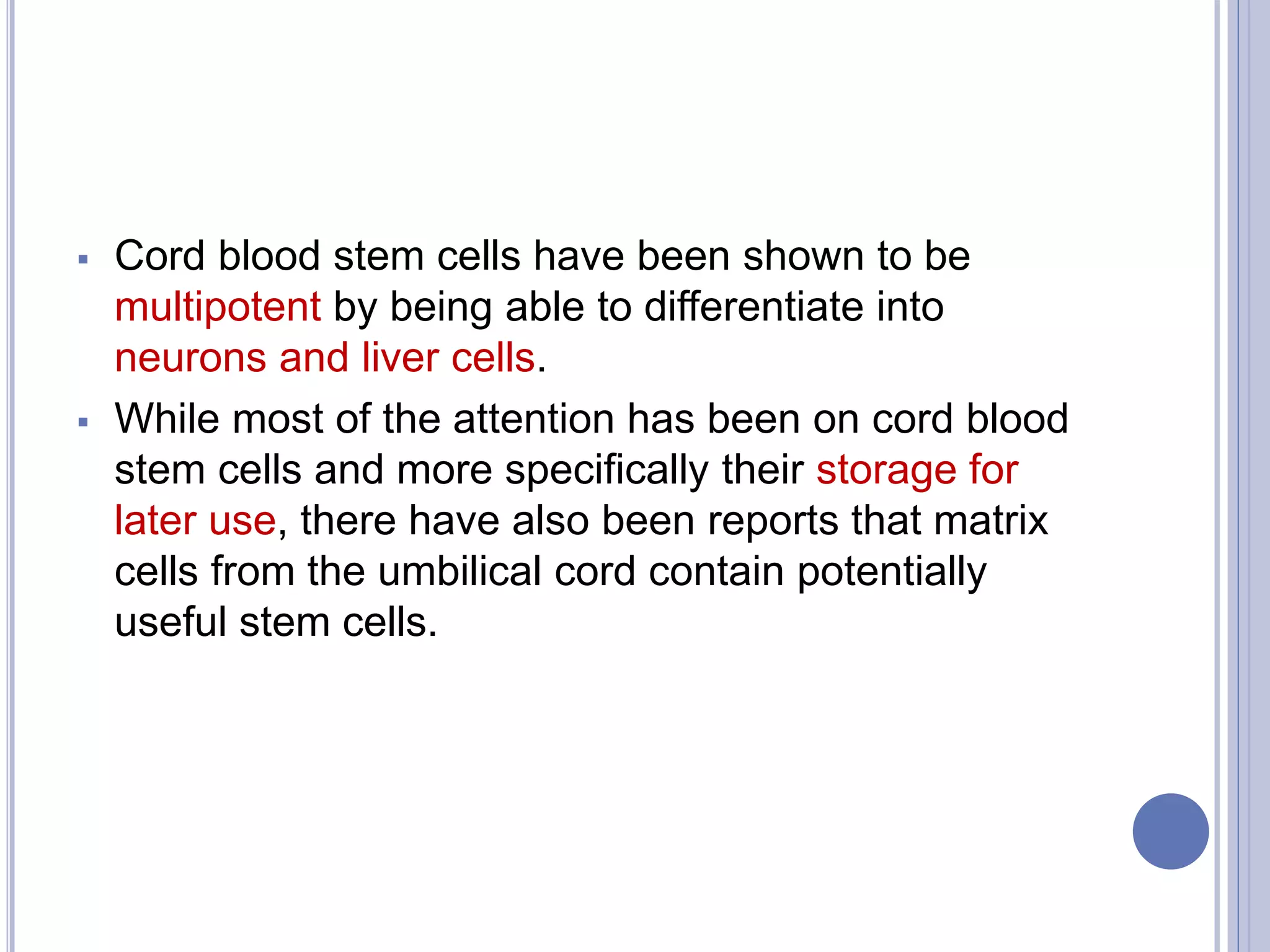  Cord blood stem cells have been shown to be
multipotent by being able to differentiate into
neurons and liver cells.
 While most of the attention has been on cord blood
stem cells and more specifically their storage for
later use, there have also been reports that matrix
cells from the umbilical cord contain potentially
useful stem cells.
 