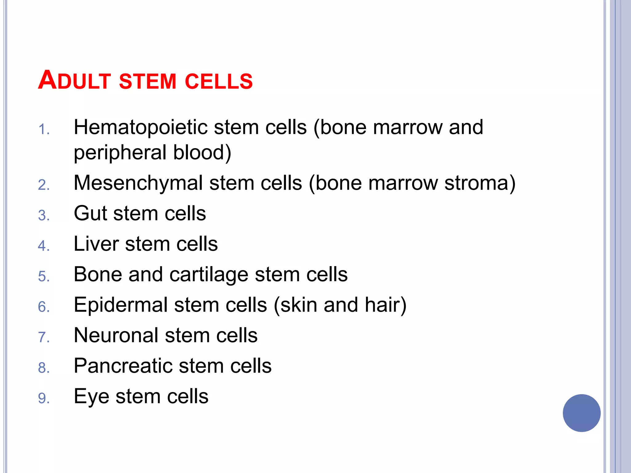 ADULT STEM CELLS
1. Hematopoietic stem cells (bone marrow and
peripheral blood)
2. Mesenchymal stem cells (bone marrow stroma)
3. Gut stem cells
4. Liver stem cells
5. Bone and cartilage stem cells
6. Epidermal stem cells (skin and hair)
7. Neuronal stem cells
8. Pancreatic stem cells
9. Eye stem cells
 