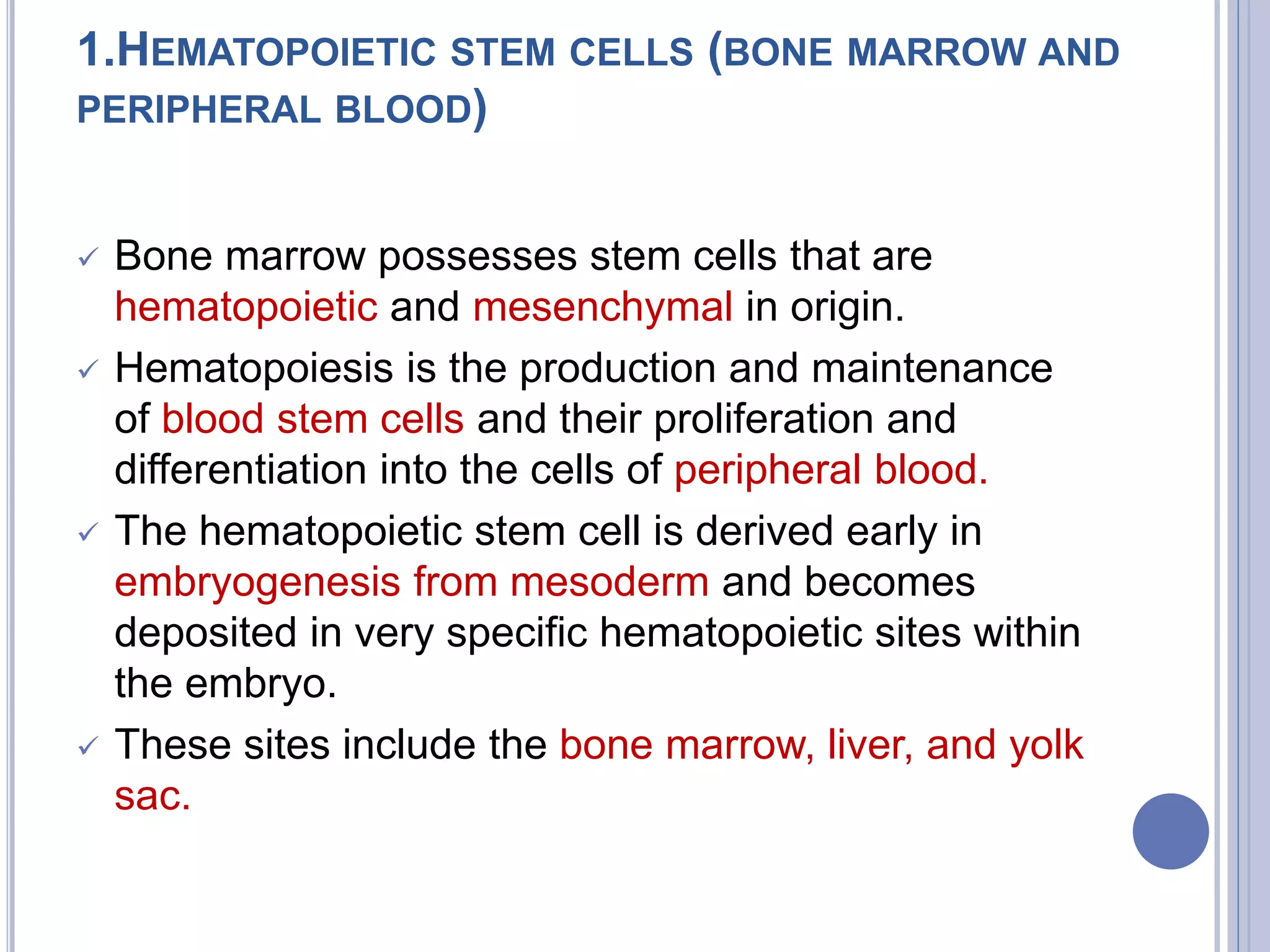 1.HEMATOPOIETIC STEM CELLS (BONE MARROW AND
PERIPHERAL BLOOD)
 Bone marrow possesses stem cells that are
hematopoietic and mesenchymal in origin.
 Hematopoiesis is the production and maintenance
of blood stem cells and their proliferation and
differentiation into the cells of peripheral blood.
 The hematopoietic stem cell is derived early in
embryogenesis from mesoderm and becomes
deposited in very specific hematopoietic sites within
the embryo.
 These sites include the bone marrow, liver, and yolk
sac.
 