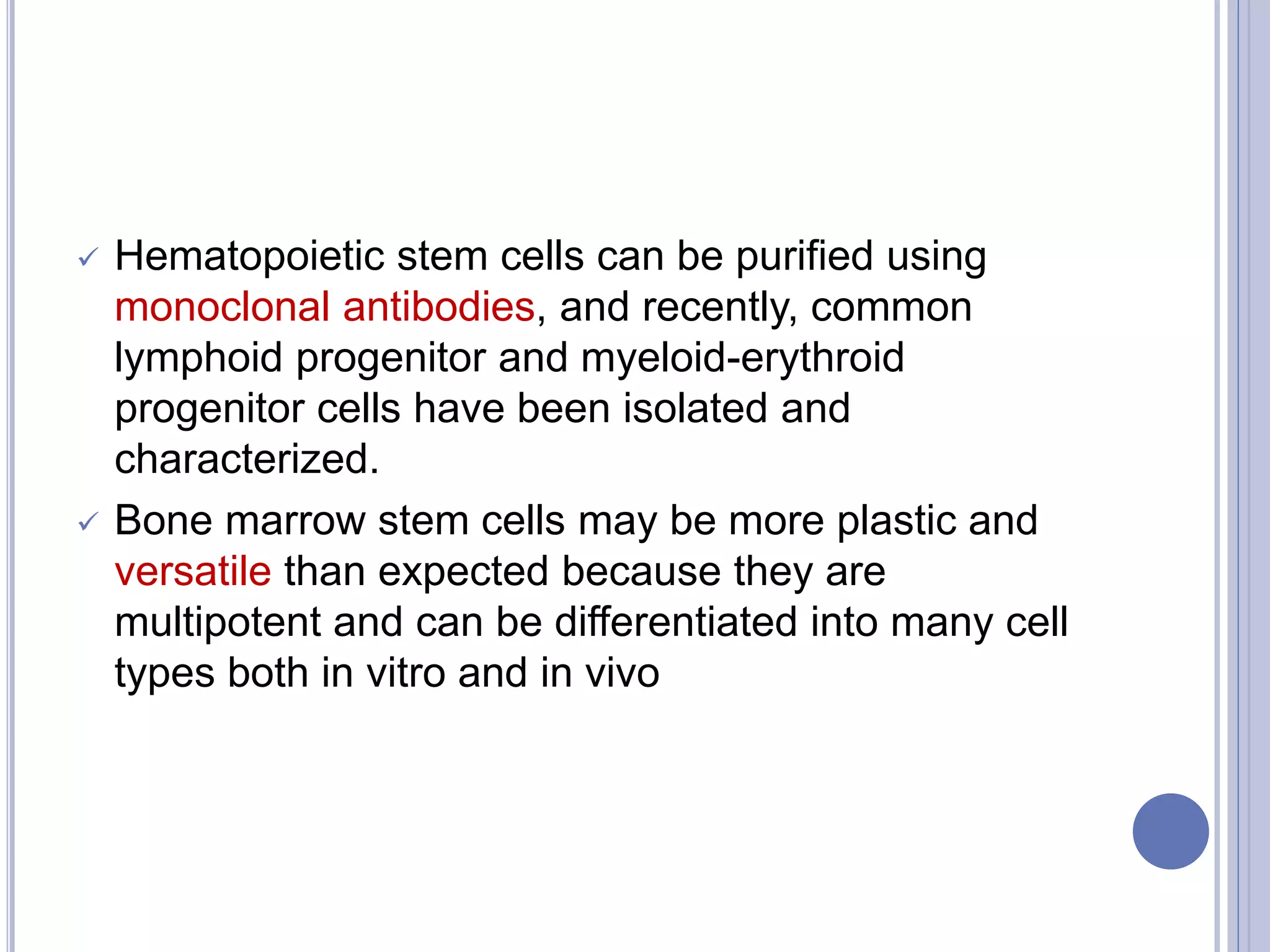  Hematopoietic stem cells can be purified using
monoclonal antibodies, and recently, common
lymphoid progenitor and myeloid-erythroid
progenitor cells have been isolated and
characterized.
 Bone marrow stem cells may be more plastic and
versatile than expected because they are
multipotent and can be differentiated into many cell
types both in vitro and in vivo
 