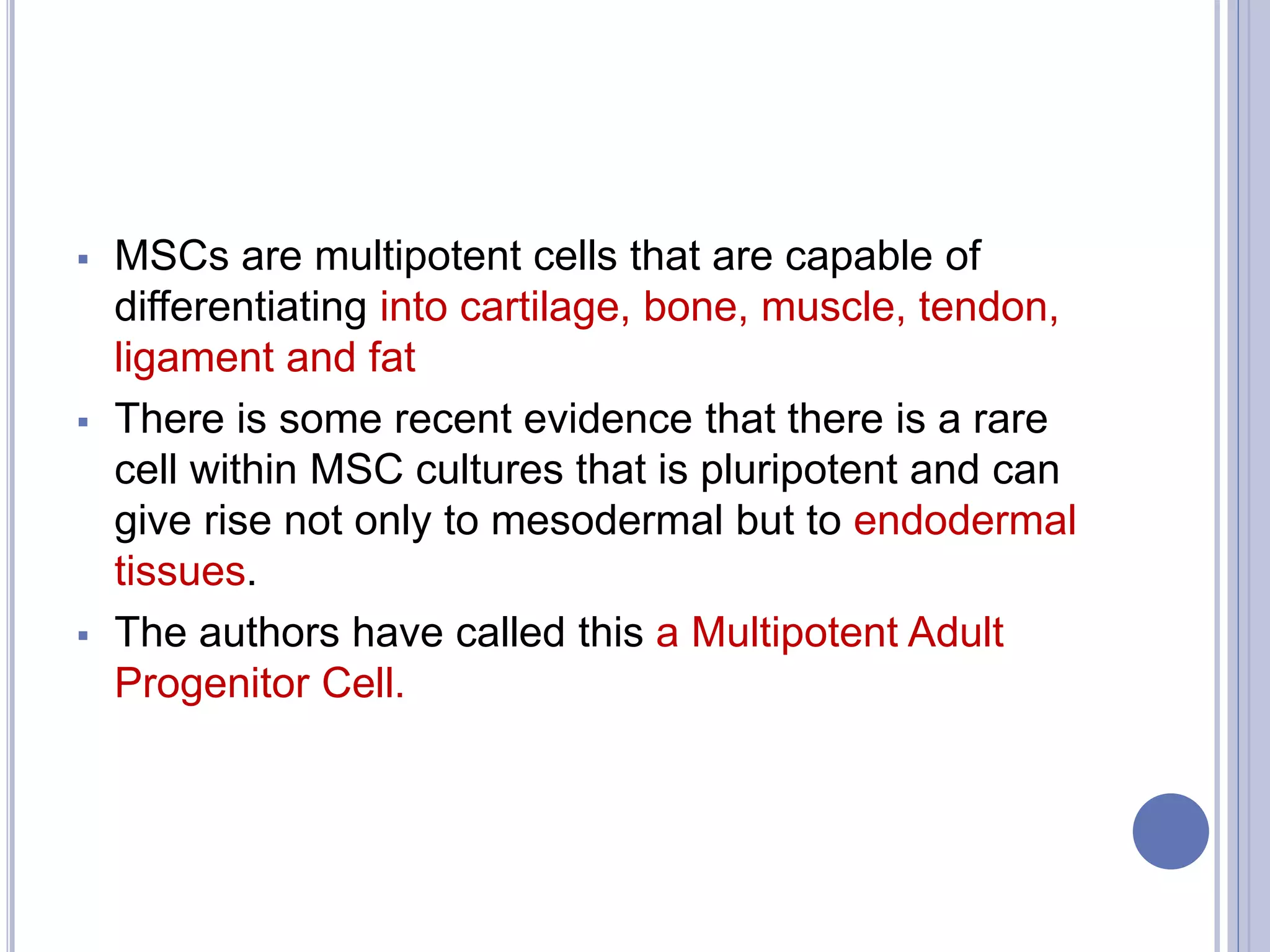  MSCs are multipotent cells that are capable of
differentiating into cartilage, bone, muscle, tendon,
ligament and fat
 There is some recent evidence that there is a rare
cell within MSC cultures that is pluripotent and can
give rise not only to mesodermal but to endodermal
tissues.
 The authors have called this a Multipotent Adult
Progenitor Cell.
 