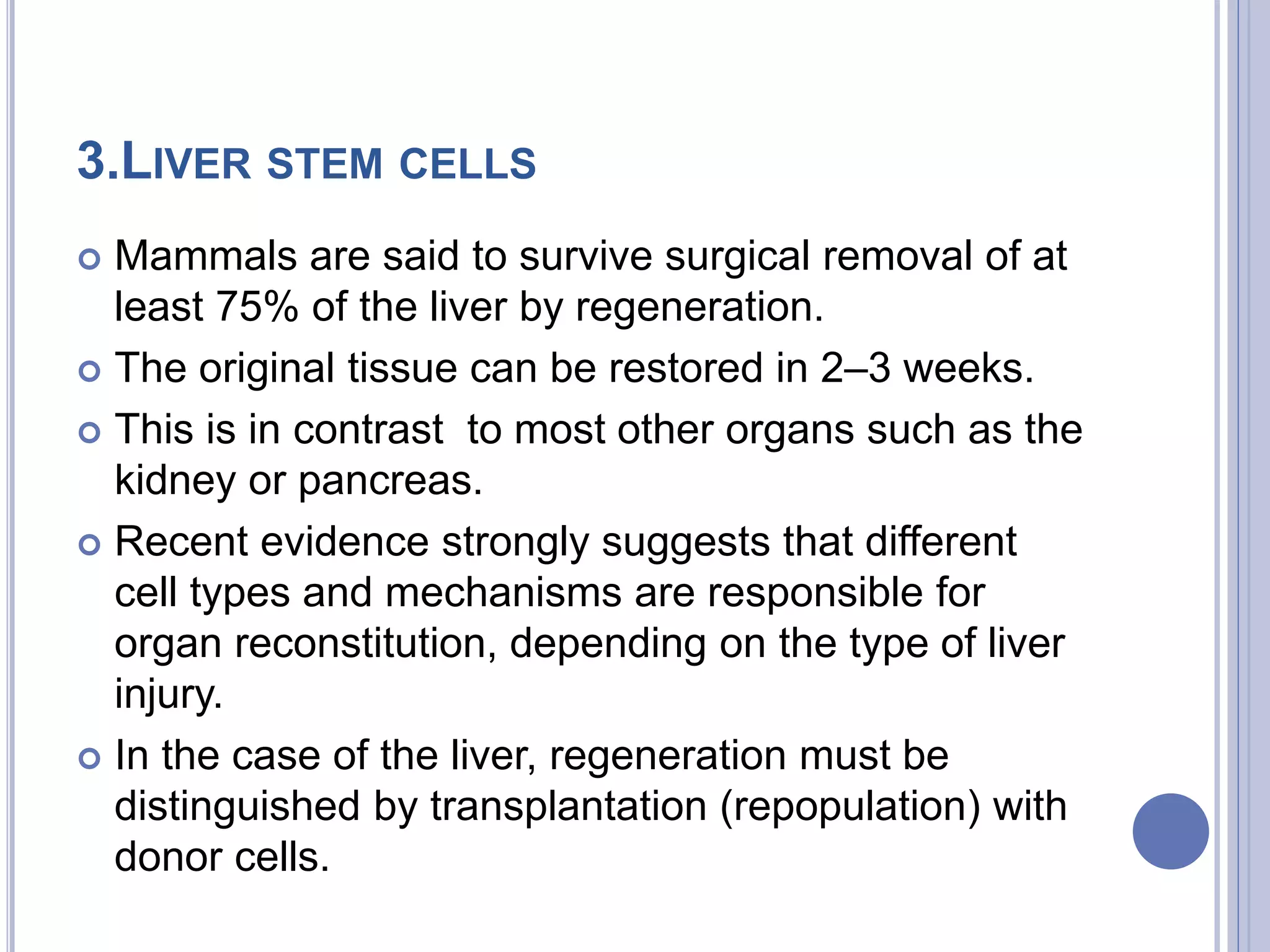 3.LIVER STEM CELLS
 Mammals are said to survive surgical removal of at
least 75% of the liver by regeneration.
 The original tissue can be restored in 2–3 weeks.
 This is in contrast to most other organs such as the
kidney or pancreas.
 Recent evidence strongly suggests that different
cell types and mechanisms are responsible for
organ reconstitution, depending on the type of liver
injury.
 In the case of the liver, regeneration must be
distinguished by transplantation (repopulation) with
donor cells.
 