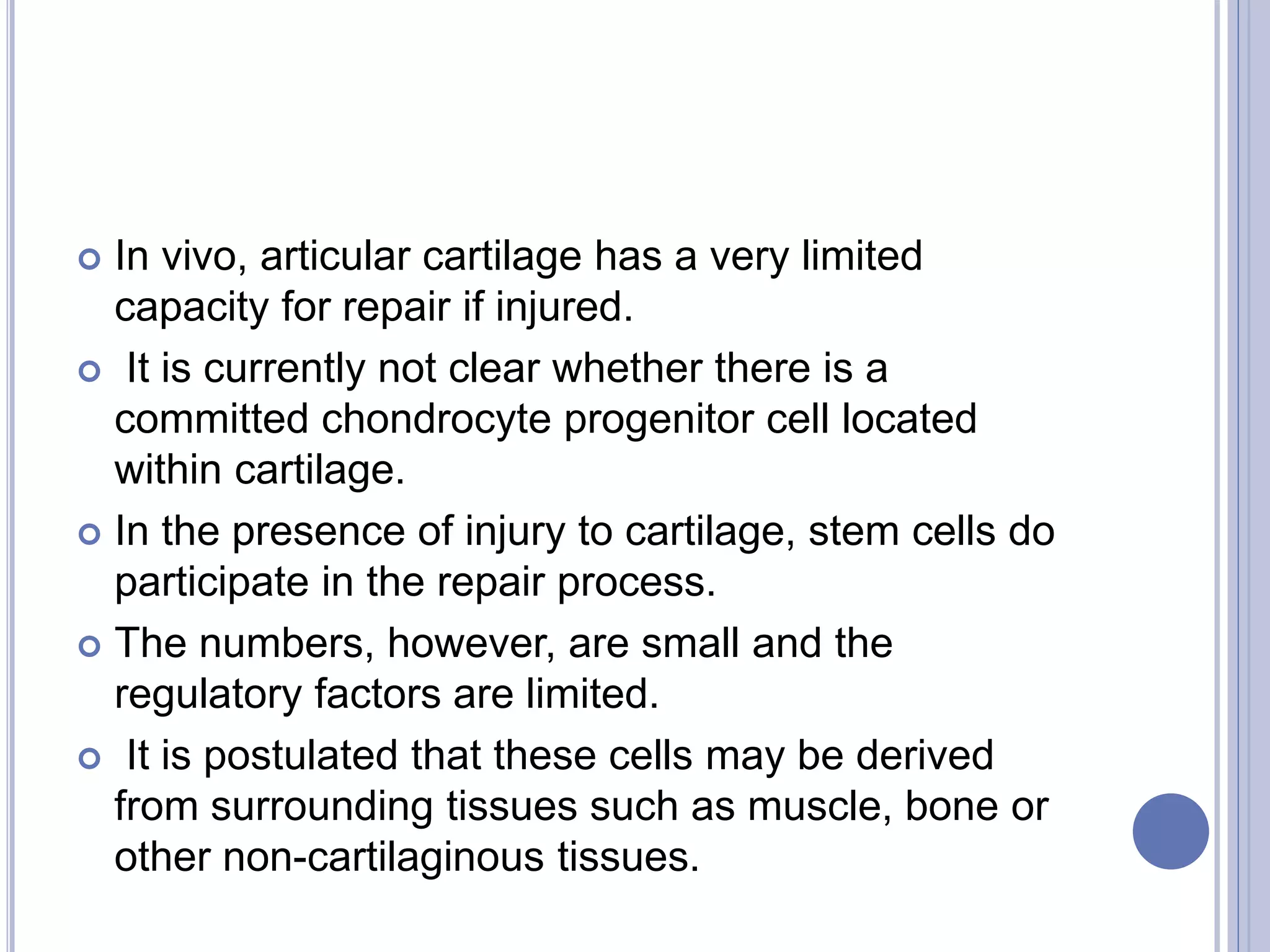  In vivo, articular cartilage has a very limited
capacity for repair if injured.
 It is currently not clear whether there is a
committed chondrocyte progenitor cell located
within cartilage.
 In the presence of injury to cartilage, stem cells do
participate in the repair process.
 The numbers, however, are small and the
regulatory factors are limited.
 It is postulated that these cells may be derived
from surrounding tissues such as muscle, bone or
other non-cartilaginous tissues.
 