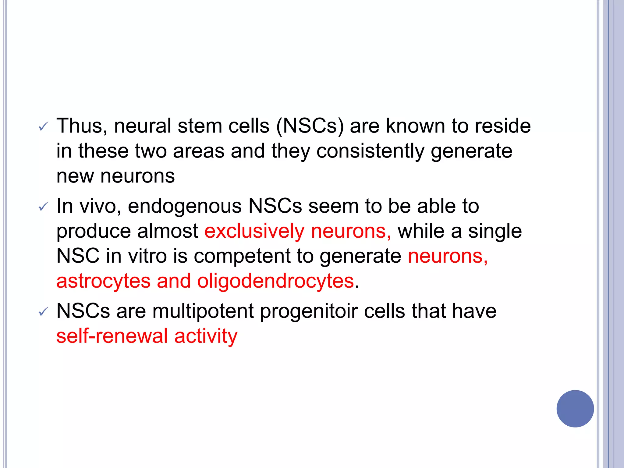  Thus, neural stem cells (NSCs) are known to reside
in these two areas and they consistently generate
new neurons
 In vivo, endogenous NSCs seem to be able to
produce almost exclusively neurons, while a single
NSC in vitro is competent to generate neurons,
astrocytes and oligodendrocytes.
 NSCs are multipotent progenitoir cells that have
self-renewal activity
 