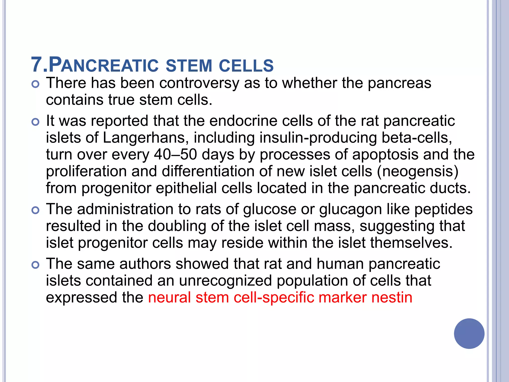 7.PANCREATIC STEM CELLS
 There has been controversy as to whether the pancreas
contains true stem cells.
 It was reported that the endocrine cells of the rat pancreatic
islets of Langerhans, including insulin-producing beta-cells,
turn over every 40–50 days by processes of apoptosis and the
proliferation and differentiation of new islet cells (neogensis)
from progenitor epithelial cells located in the pancreatic ducts.
 The administration to rats of glucose or glucagon like peptides
resulted in the doubling of the islet cell mass, suggesting that
islet progenitor cells may reside within the islet themselves.
 The same authors showed that rat and human pancreatic
islets contained an unrecognized population of cells that
expressed the neural stem cell-specific marker nestin
 