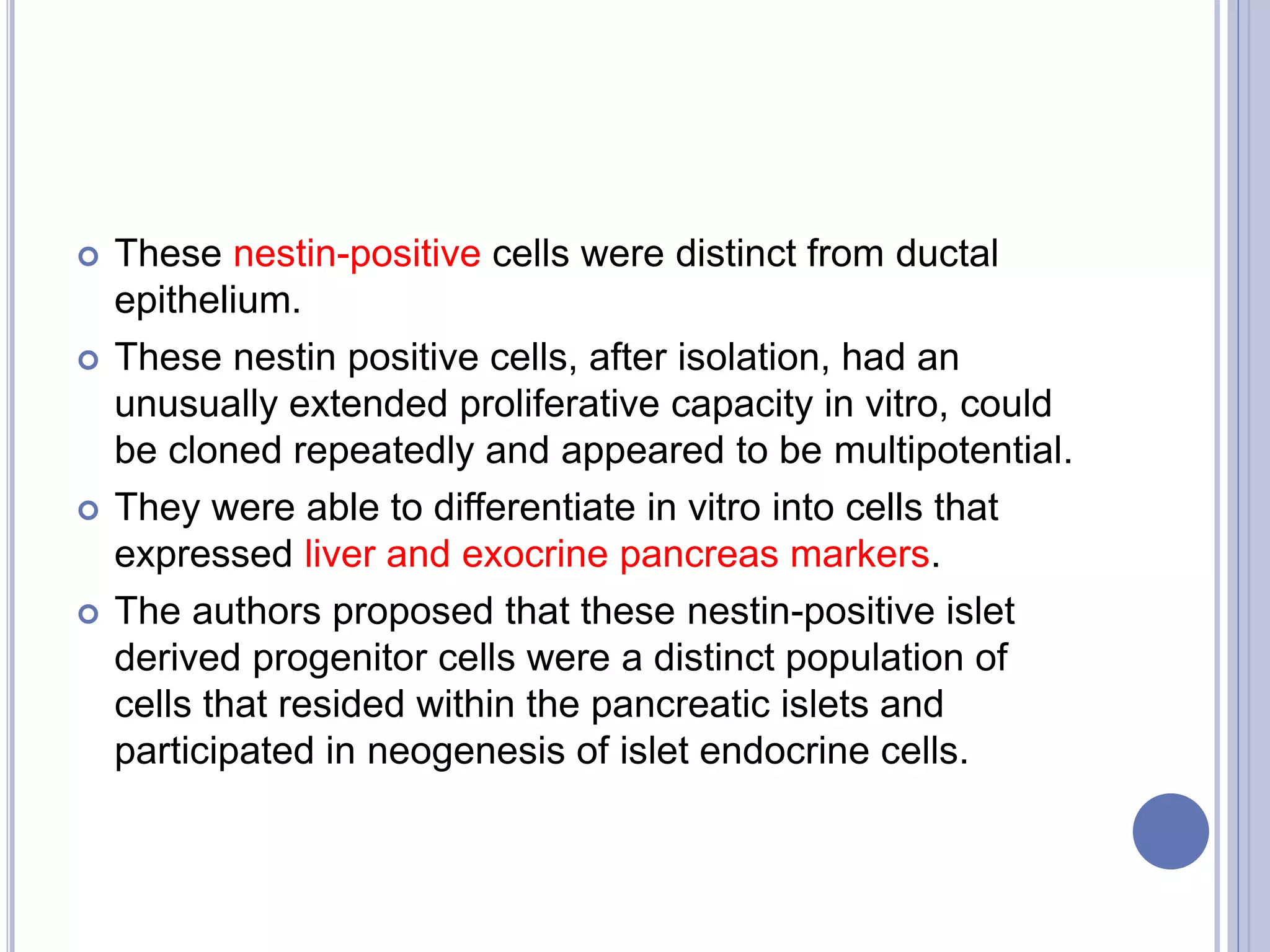  These nestin-positive cells were distinct from ductal
epithelium.
 These nestin positive cells, after isolation, had an
unusually extended proliferative capacity in vitro, could
be cloned repeatedly and appeared to be multipotential.
 They were able to differentiate in vitro into cells that
expressed liver and exocrine pancreas markers.
 The authors proposed that these nestin-positive islet
derived progenitor cells were a distinct population of
cells that resided within the pancreatic islets and
participated in neogenesis of islet endocrine cells.
 