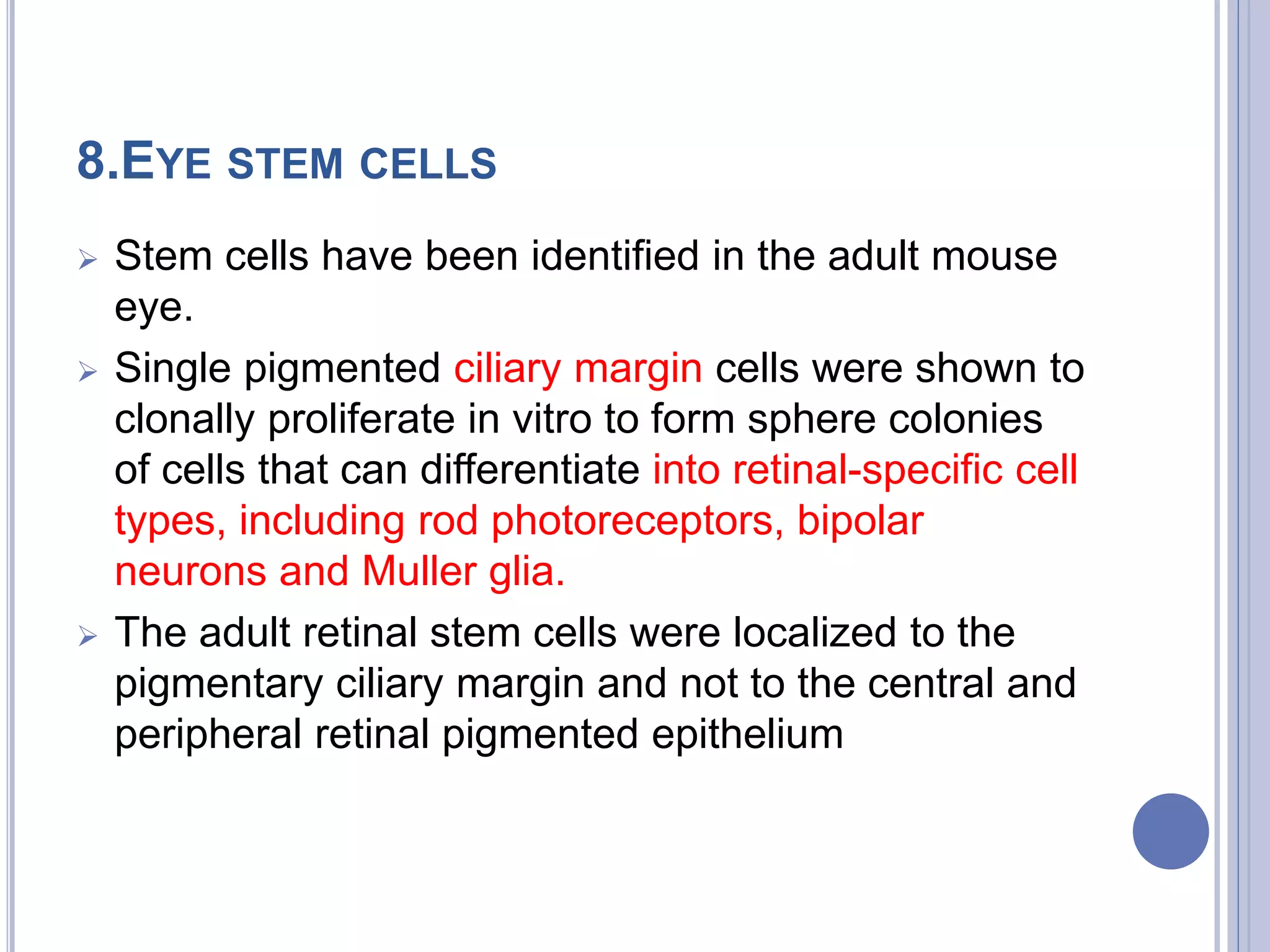8.EYE STEM CELLS
 Stem cells have been identified in the adult mouse
eye.
 Single pigmented ciliary margin cells were shown to
clonally proliferate in vitro to form sphere colonies
of cells that can differentiate into retinal-specific cell
types, including rod photoreceptors, bipolar
neurons and Muller glia.
 The adult retinal stem cells were localized to the
pigmentary ciliary margin and not to the central and
peripheral retinal pigmented epithelium
 