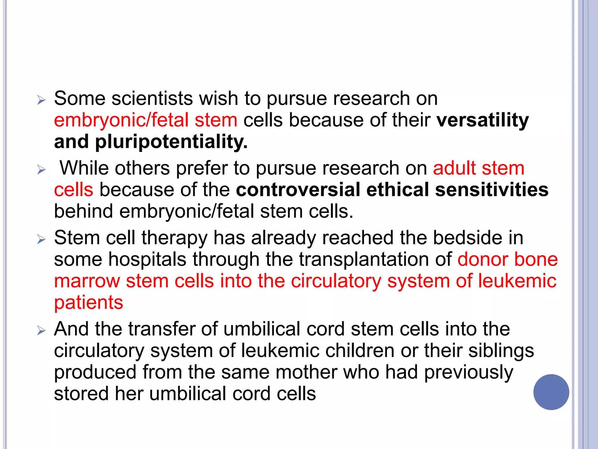  Some scientists wish to pursue research on
embryonic/fetal stem cells because of their versatility
and pluripotentiality.
 While others prefer to pursue research on adult stem
cells because of the controversial ethical sensitivities
behind embryonic/fetal stem cells.
 Stem cell therapy has already reached the bedside in
some hospitals through the transplantation of donor bone
marrow stem cells into the circulatory system of leukemic
patients
 And the transfer of umbilical cord stem cells into the
circulatory system of leukemic children or their siblings
produced from the same mother who had previously
stored her umbilical cord cells
 