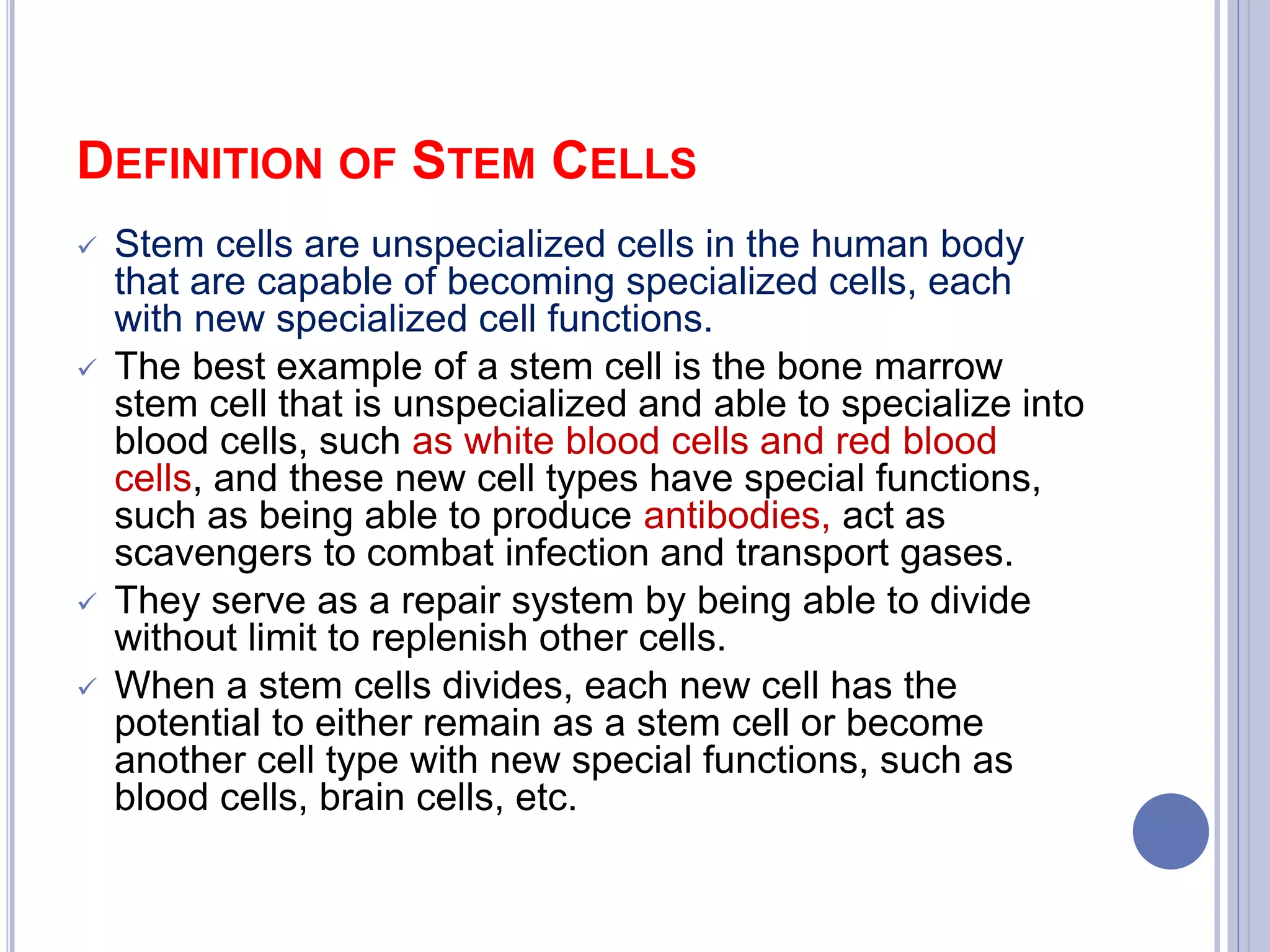 DEFINITION OF STEM CELLS
 Stem cells are unspecialized cells in the human body
that are capable of becoming specialized cells, each
with new specialized cell functions.
 The best example of a stem cell is the bone marrow
stem cell that is unspecialized and able to specialize into
blood cells, such as white blood cells and red blood
cells, and these new cell types have special functions,
such as being able to produce antibodies, act as
scavengers to combat infection and transport gases.
 They serve as a repair system by being able to divide
without limit to replenish other cells.
 When a stem cells divides, each new cell has the
potential to either remain as a stem cell or become
another cell type with new special functions, such as
blood cells, brain cells, etc.
 
