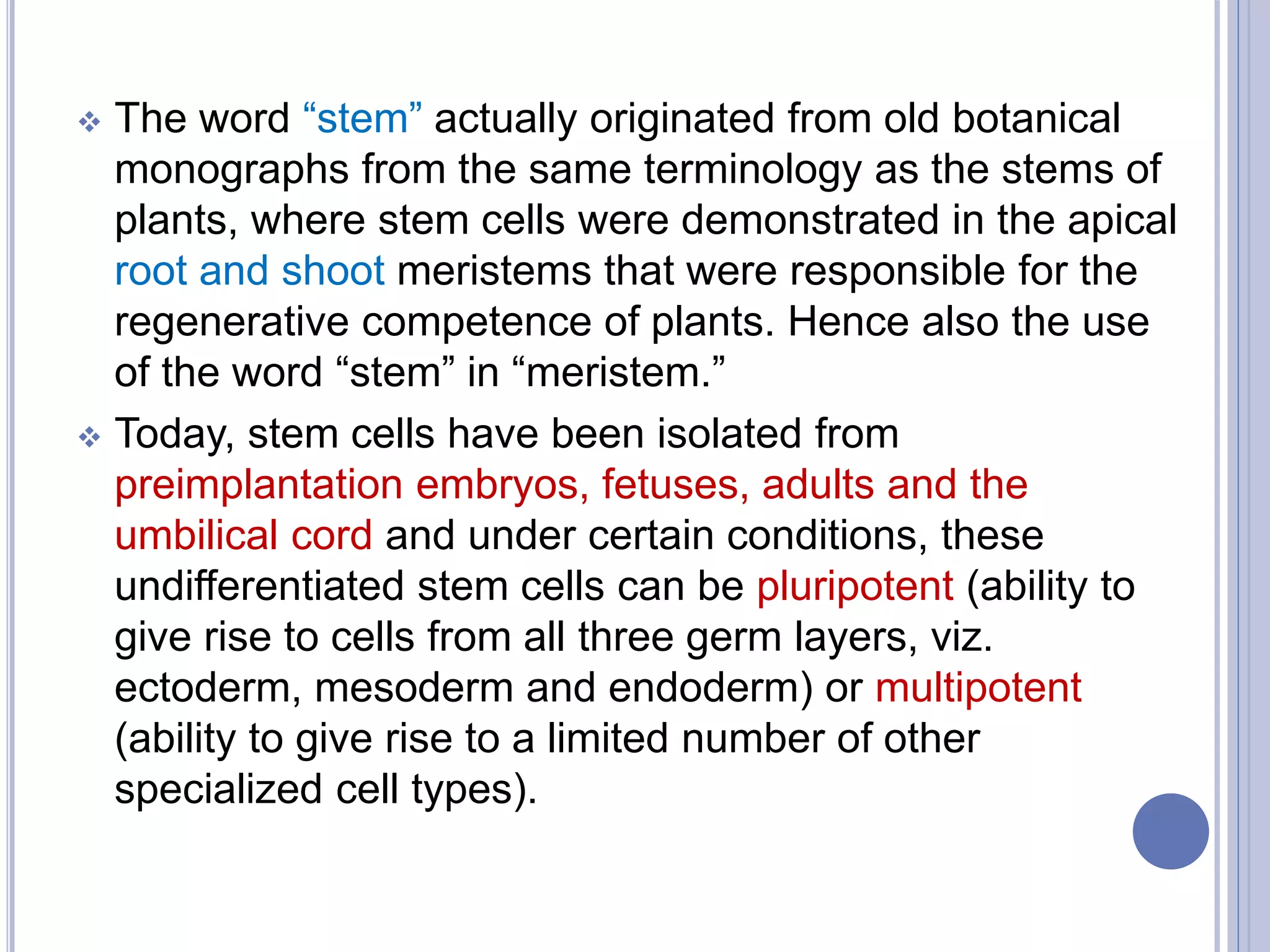  The word “stem” actually originated from old botanical
monographs from the same terminology as the stems of
plants, where stem cells were demonstrated in the apical
root and shoot meristems that were responsible for the
regenerative competence of plants. Hence also the use
of the word “stem” in “meristem.”
 Today, stem cells have been isolated from
preimplantation embryos, fetuses, adults and the
umbilical cord and under certain conditions, these
undifferentiated stem cells can be pluripotent (ability to
give rise to cells from all three germ layers, viz.
ectoderm, mesoderm and endoderm) or multipotent
(ability to give rise to a limited number of other
specialized cell types).
 