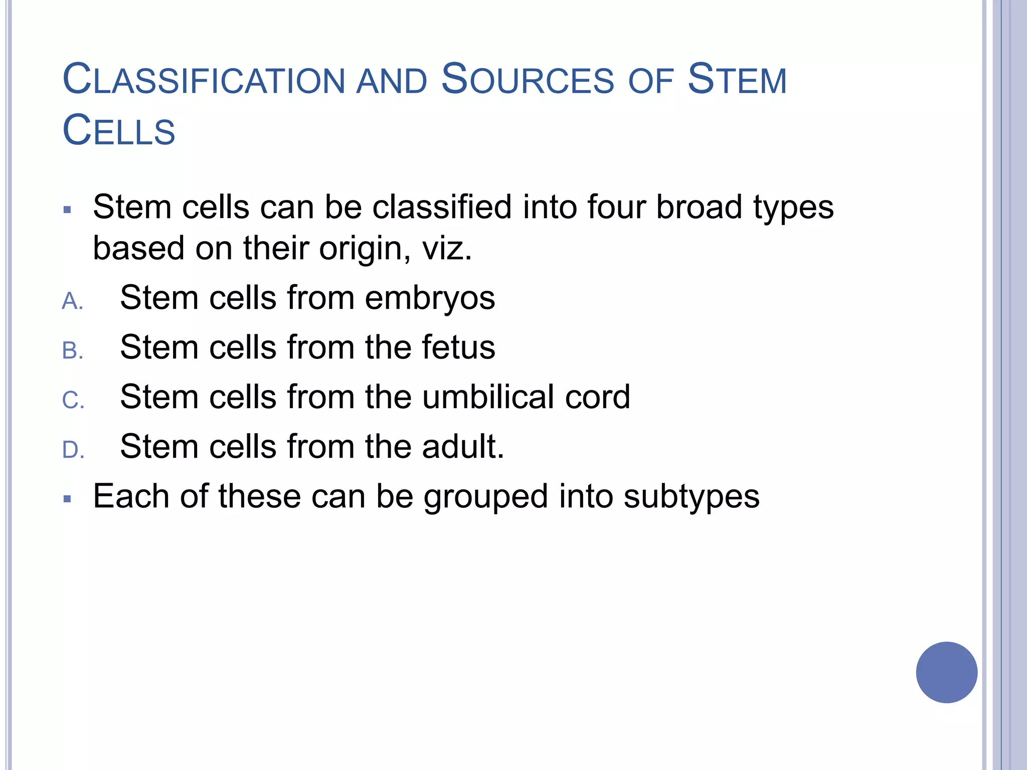 CLASSIFICATION AND SOURCES OF STEM
CELLS
 Stem cells can be classified into four broad types
based on their origin, viz.
A. Stem cells from embryos
B. Stem cells from the fetus
C. Stem cells from the umbilical cord
D. Stem cells from the adult.
 Each of these can be grouped into subtypes
 