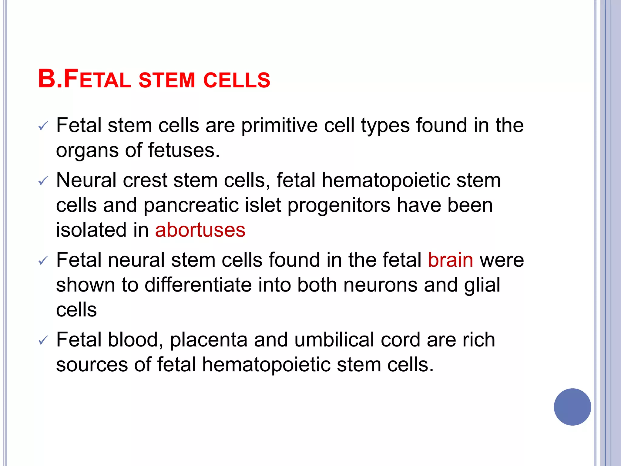 B.FETAL STEM CELLS
 Fetal stem cells are primitive cell types found in the
organs of fetuses.
 Neural crest stem cells, fetal hematopoietic stem
cells and pancreatic islet progenitors have been
isolated in abortuses
 Fetal neural stem cells found in the fetal brain were
shown to differentiate into both neurons and glial
cells
 Fetal blood, placenta and umbilical cord are rich
sources of fetal hematopoietic stem cells.
 