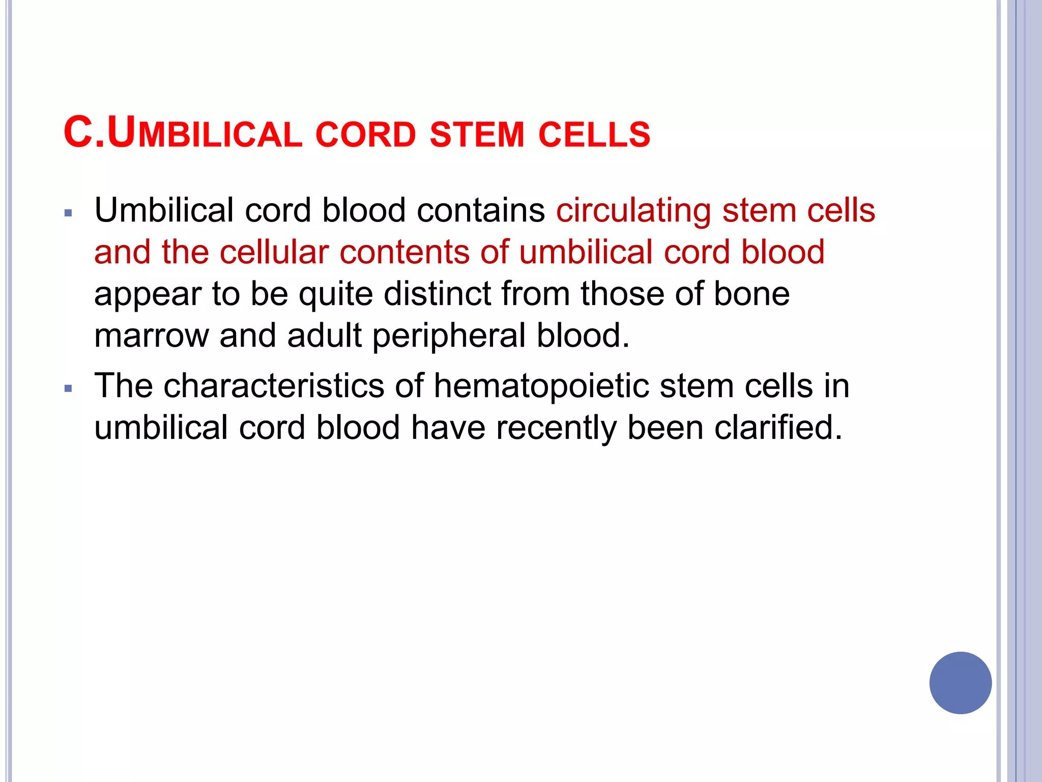 C.UMBILICAL CORD STEM CELLS
 Umbilical cord blood contains circulating stem cells
and the cellular contents of umbilical cord blood
appear to be quite distinct from those of bone
marrow and adult peripheral blood.
 The characteristics of hematopoietic stem cells in
umbilical cord blood have recently been clarified.
 
