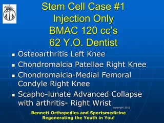Stem Cell Case #1 Injection Only BMAC 120 cc’s 62 Y.O. Dentist 
Osteoarthritis Left Knee 
Chondromalcia Patellae Right Knee 
Chondromalcia-Medial Femoral Condyle Right Knee 
Scapho-lunate Advanced Collapse with arthritis- Right Wrist 
Bennett Orthopedics and Sportsmedicine 
Regenerating the Youth in You! 
copyright 2012  