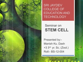 SRI JAYDEV
COLLEGE OF
EDUCATION AND
TECHNOLOGY
Seminar on
STEM CELL
Presented by:-
Manish Ku. Dash
+3 3rd yr. Sc. (Zool.)
Roll:- BS-12-004
 