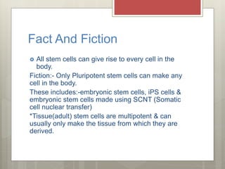 Fact And Fiction
 All stem cells can give rise to every cell in the
body.
Fiction:- Only Pluripotent stem cells can make any
cell in the body.
These includes:-embryonic stem cells, iPS cells &
embryonic stem cells made using SCNT (Somatic
cell nuclear transfer)
*Tissue(adult) stem cells are multipotent & can
usually only make the tissue from which they are
derived.
 