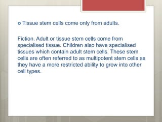  Tissue stem cells come only from adults.
Fiction. Adult or tissue stem cells come from
specialised tissue. Children also have specialised
tissues which contain adult stem cells. These stem
cells are often referred to as multipotent stem cells as
they have a more restricted ability to grow into other
cell types.
 