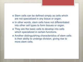 Stem cells can be defined simply as cells which
are not specialized in any tissue or organ.
 In other words, stem cells have not differentiated
into other cell types to form tissues or organ.
 They are the basic cells to develop into cells
which specialized in certain functions.
 Another distinguishing characteristics of stem cells
is their ability to undergo division, giving rise to
more stem cells.
 
