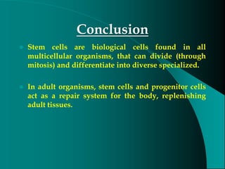 Conclusion
 Stem cells are biological cells found in all
multicellular organisms, that can divide (through
mitosis) and differentiate into diverse specialized.
 In adult organisms, stem cells and progenitor cells
act as a repair system for the body, replenishing
adult tissues.
 