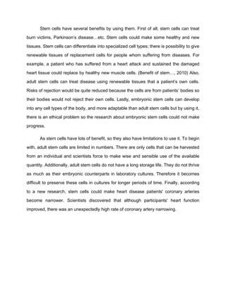 Stem cells have several benefits by using them. First of all, stem cells can treat

burn victims, Parkinson’s disease…etc. Stem cells could make some healthy and new

tissues. Stem cells can differentiate into specialized cell types; there is possibility to give

renewable tissues of replacement cells for people whom suffering from diseases. For

example, a patient who has suffered from a heart attack and sustained the damaged

heart tissue could replace by healthy new muscle cells. (Benefit of stem…, 2010) Also,

adult stem cells can treat disease using renewable tissues that a patient’s own cells.

Risks of rejection would be quite reduced because the cells are from patients’ bodies so

their bodies would not reject their own cells. Lastly, embryonic stem cells can develop

into any cell types of the body, and more adaptable than adult stem cells but by using it,

there is an ethical problem so the research about embryonic stem cells could not make

progress.

       As stem cells have lots of benefit, so they also have limitations to use it. To begin

with, adult stem cells are limited in numbers. There are only cells that can be harvested

from an individual and scientists force to make wise and sensible use of the available

quantity. Additionally, adult stem cells do not have a long storage life. They do not thrive

as much as their embryonic counterparts in laboratory cultures. Therefore it becomes

difficult to preserve these cells in cultures for longer periods of time. Finally, according

to a new research, stem cells could make heart disease patients' coronary arteries

become narrower. Scientists discovered that although participants' heart function

improved, there was an unexpectedly high rate of coronary artery narrowing.
 